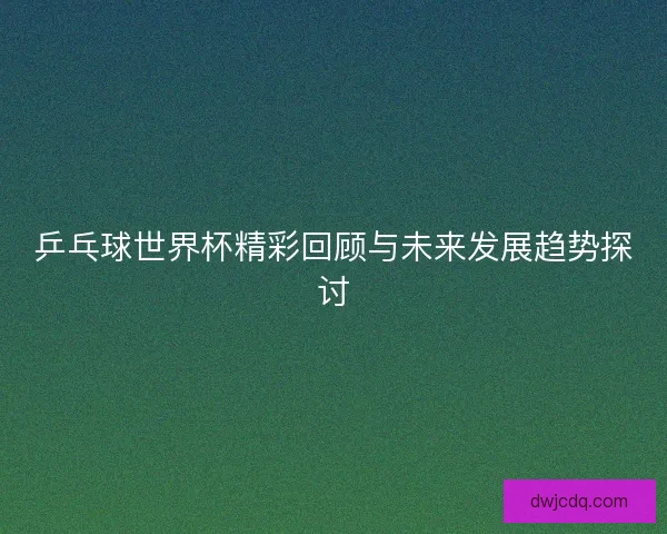 乒乓球世界杯精彩回顾与未来发展趋势探讨