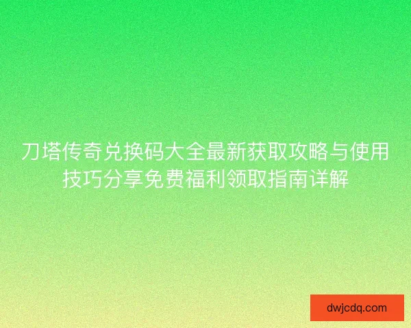 刀塔传奇兑换码大全最新获取攻略与使用技巧分享免费福利领取指南详解