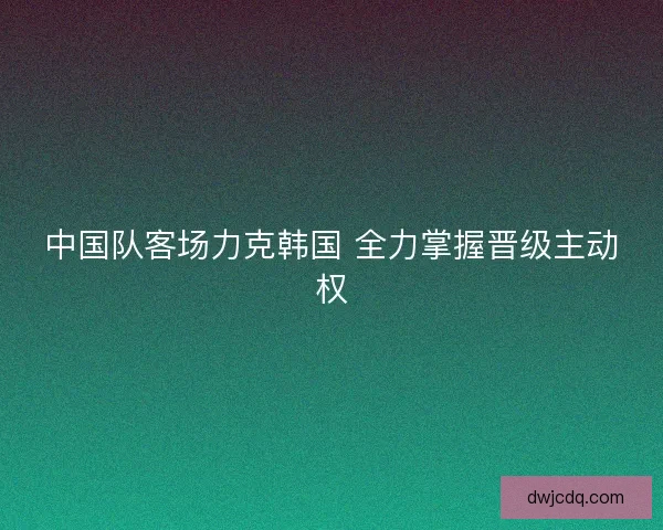 中国队客场力克韩国 全力掌握晋级主动权