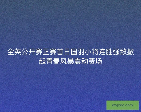 全英公开赛正赛首日国羽小将连胜强敌掀起青春风暴震动赛场
