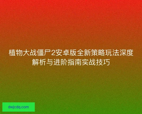 植物大战僵尸2安卓版全新策略玩法深度解析与进阶指南实战技巧