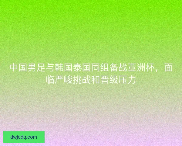 中国男足与韩国泰国同组备战亚洲杯，面临严峻挑战和晋级压力