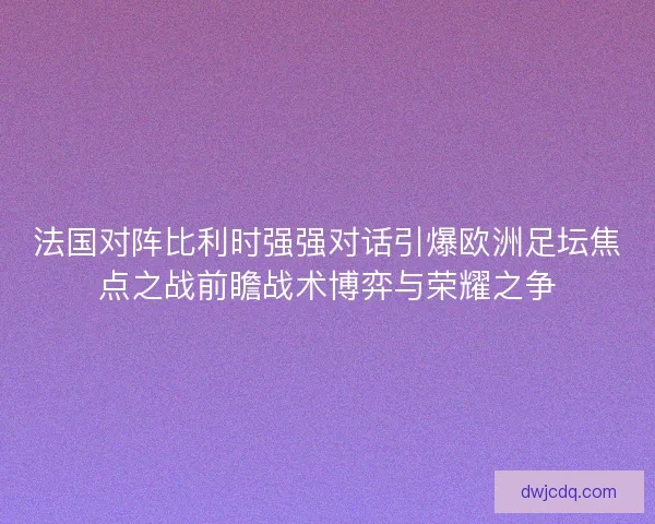 法国对阵比利时强强对话引爆欧洲足坛焦点之战前瞻战术博弈与荣耀之争