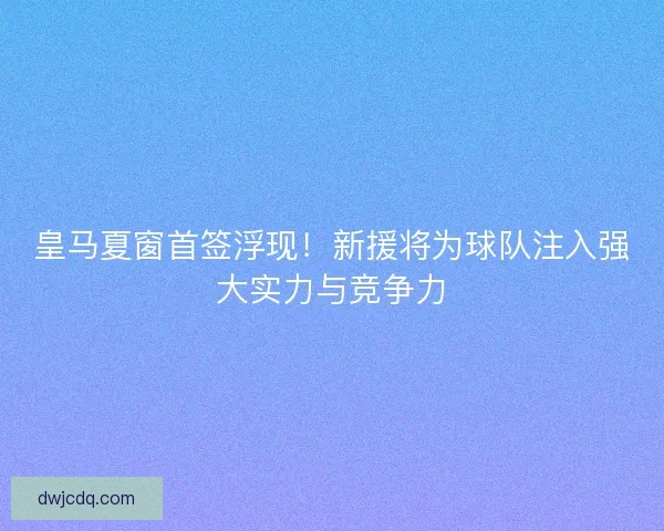 皇马夏窗首签浮现！新援将为球队注入强大实力与竞争力