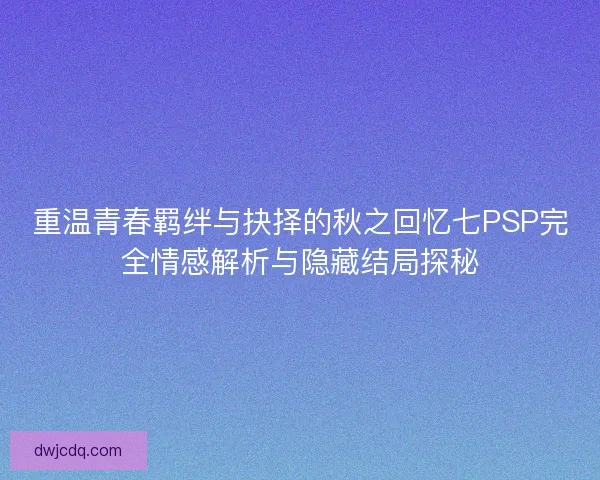 重温青春羁绊与抉择的秋之回忆七PSP完全情感解析与隐藏结局探秘
