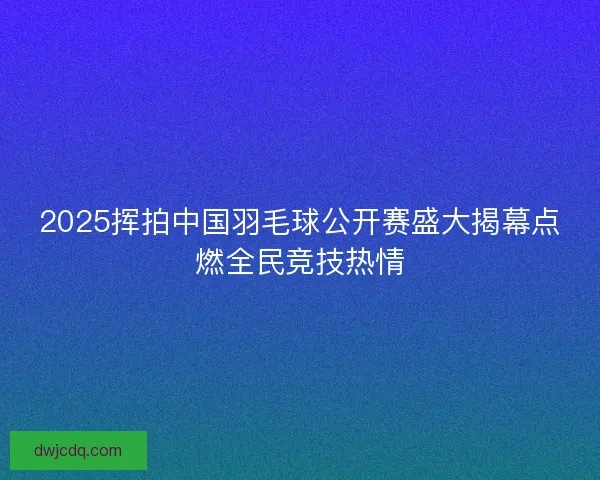 2025挥拍中国羽毛球公开赛盛大揭幕点燃全民竞技热情