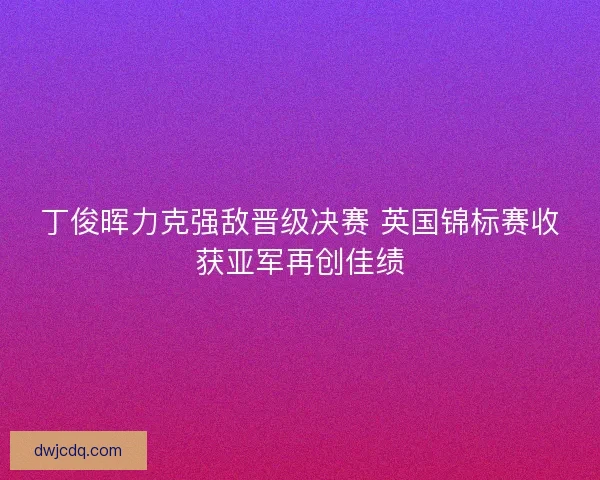 丁俊晖力克强敌晋级决赛 英国锦标赛收获亚军再创佳绩