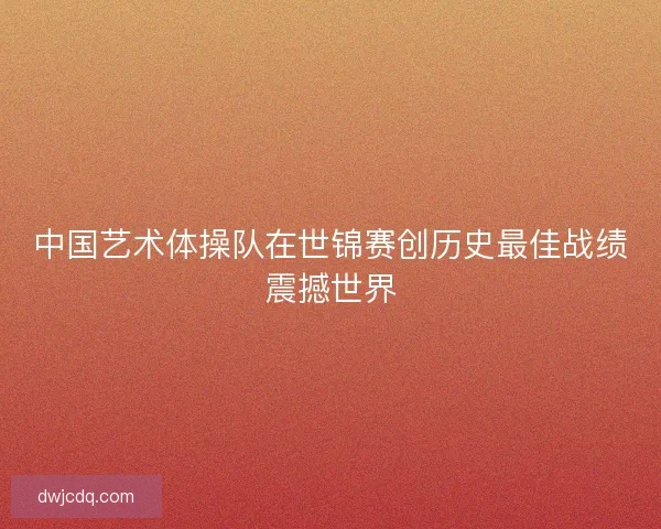 中国艺术体操队在世锦赛创历史最佳战绩震撼世界