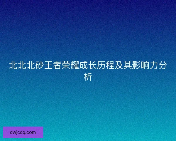 北北北砂王者荣耀成长历程及其影响力分析 北北北砂王者荣耀成长历程及其影响力分析