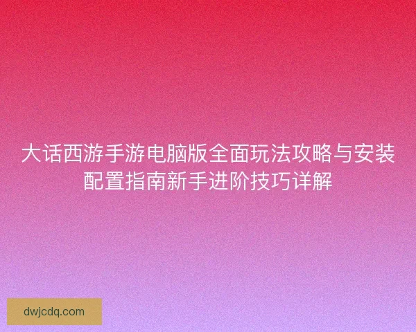 大话西游手游电脑版全面玩法攻略与安装配置指南新手进阶技巧详解