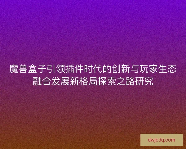 魔兽盒子引领插件时代的创新与玩家生态融合发展新格局探索之路研究 魔兽盒子引领插件时代的创新与玩家生态融合发展新格局探索之路研究
