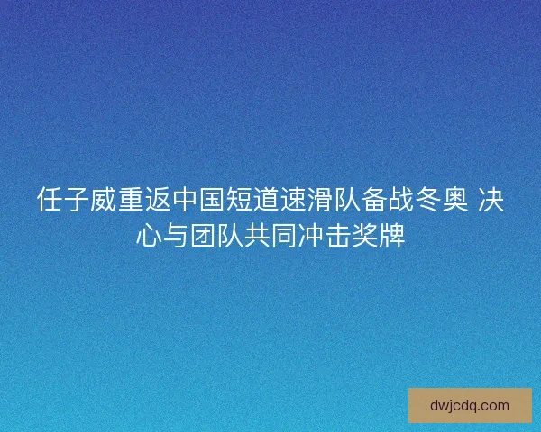 任子威重返中国短道速滑队备战冬奥 决心与团队共同冲击奖牌 任子威重返中国短道速滑队备战冬奥 决心与团队共同冲击奖牌