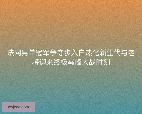 法网男单冠军争夺步入白热化新生代与老将迎来终极巅峰大战时刻
