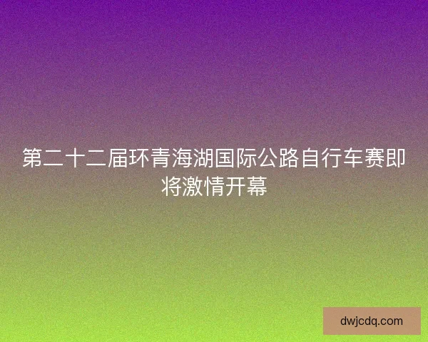 第二十二届环青海湖国际公路自行车赛即将激情开幕