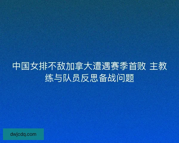 中国女排不敌加拿大遭遇赛季首败 主教练与队员反思备战问题