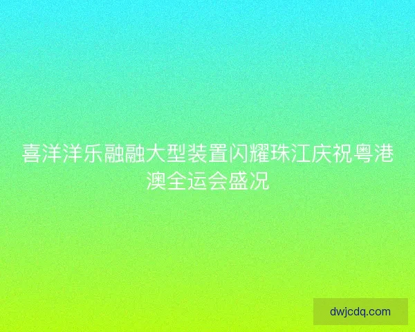 喜洋洋乐融融大型装置闪耀珠江庆祝粤港澳全运会盛况