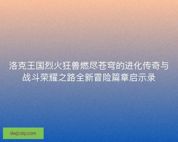 洛克王国烈火狂兽燃尽苍穹的进化传奇与战斗荣耀之路全新冒险篇章启示录