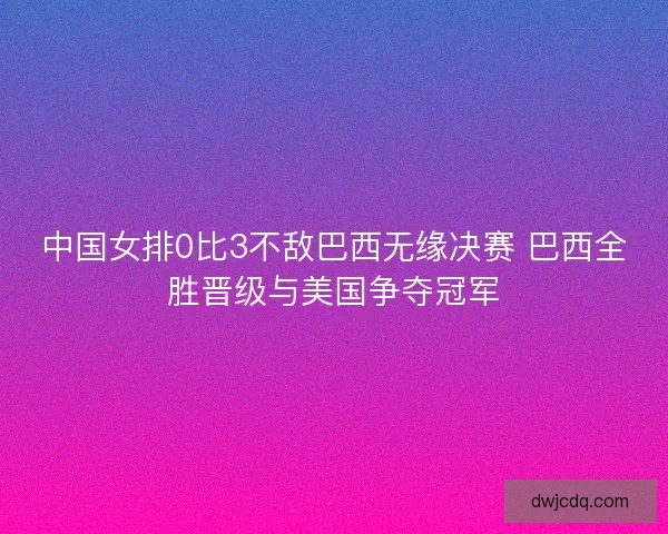 中国女排0比3不敌巴西无缘决赛 巴西全胜晋级与美国争夺冠军
