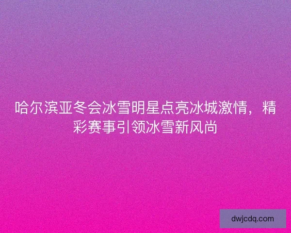 哈尔滨亚冬会冰雪明星点亮冰城激情，精彩赛事引领冰雪新风尚