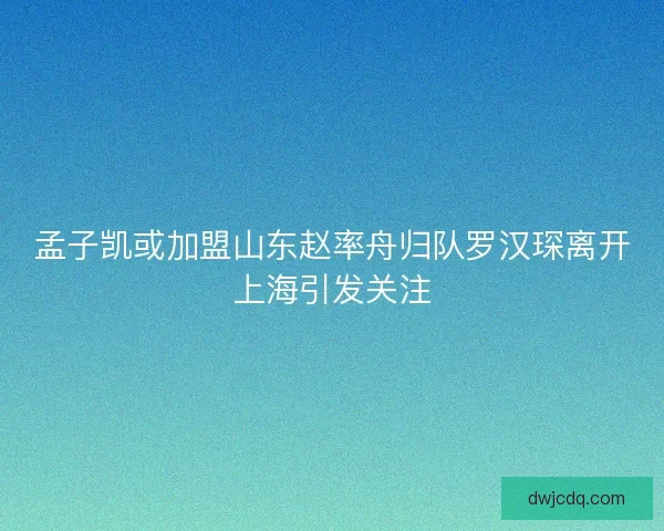 孟子凯或加盟山东赵率舟归队罗汉琛离开上海引发关注