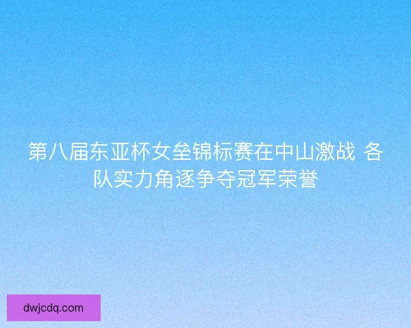 第八届东亚杯女垒锦标赛在中山激战 各队实力角逐争夺冠军荣誉