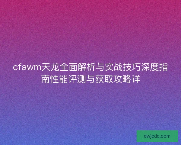 cfawm天龙全面解析与实战技巧深度指南性能评测与获取攻略详