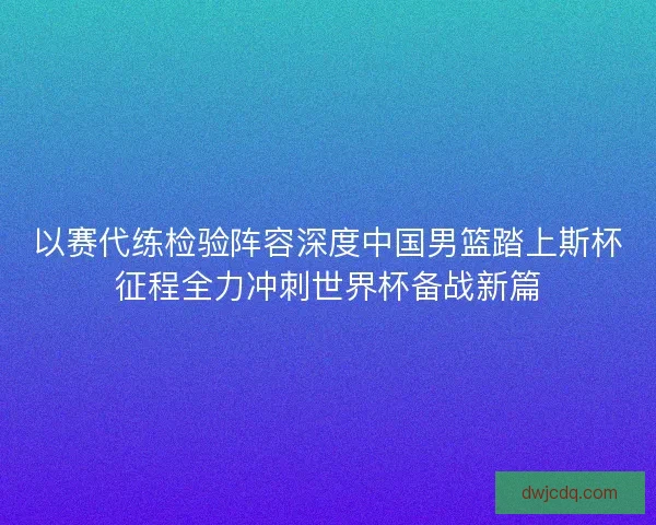以赛代练检验阵容深度中国男篮踏上斯杯征程全力冲刺世界杯备战新篇