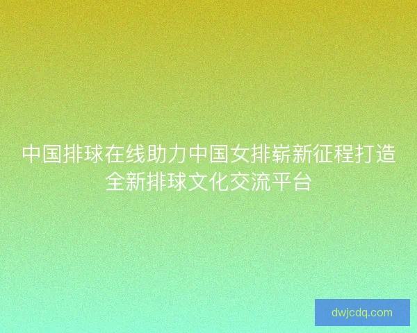 中国排球在线助力中国女排崭新征程打造全新排球文化交流平台