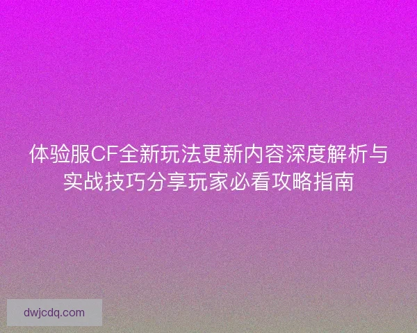 体验服CF全新玩法更新内容深度解析与实战技巧分享玩家必看攻略指南