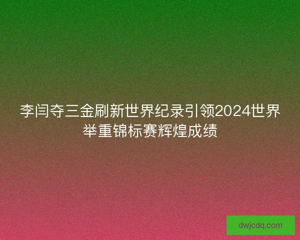 李闫夺三金刷新世界纪录引领2024世界举重锦标赛辉煌成绩 李闫夺三金刷新世界纪录引领2024世界举重锦标赛辉煌成绩