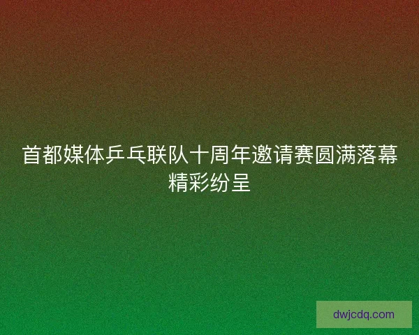 首都媒体乒乓联队十周年邀请赛圆满落幕精彩纷呈 首都媒体乒乓联队十周年邀请赛圆满落幕精彩纷呈