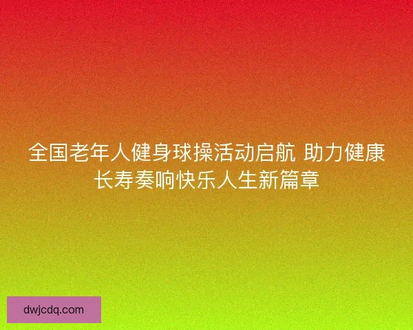 全国老年人健身球操活动启航 助力健康长寿奏响快乐人生新篇章 全国老年人健身球操活动启航 助力健康长寿奏响快乐人生新篇章