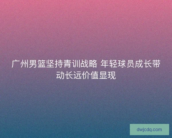 广州男篮坚持青训战略 年轻球员成长带动长远价值显现